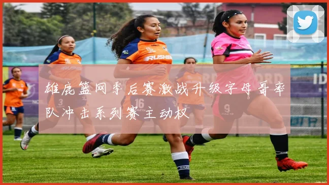 雄鹿篮网季后赛激战升级字母哥率队冲击系列赛主动权