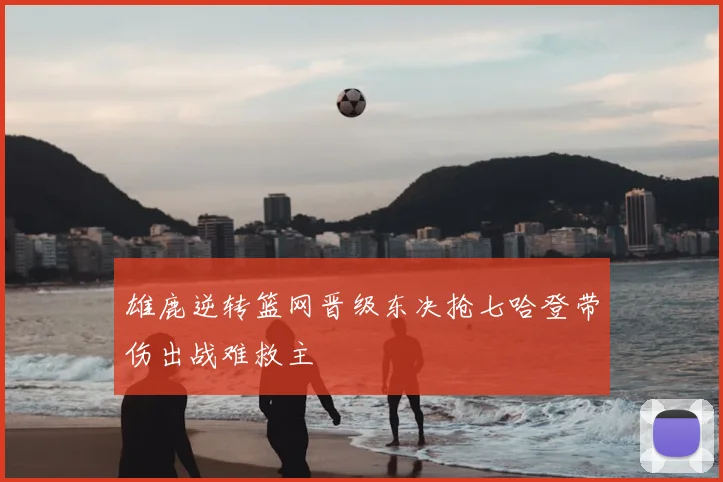 雄鹿逆转篮网晋级东决抢七哈登带伤出战难救主