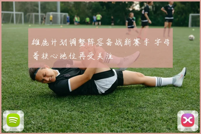雄鹿计划调整阵容备战新赛季 字母哥核心地位再受关注
